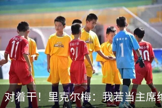 对着干！里克尔梅：我若当主席绝对不请穆帅，他很优秀但不适合